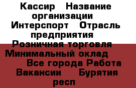 Кассир › Название организации ­ Интерспорт › Отрасль предприятия ­ Розничная торговля › Минимальный оклад ­ 15 000 - Все города Работа » Вакансии   . Бурятия респ.